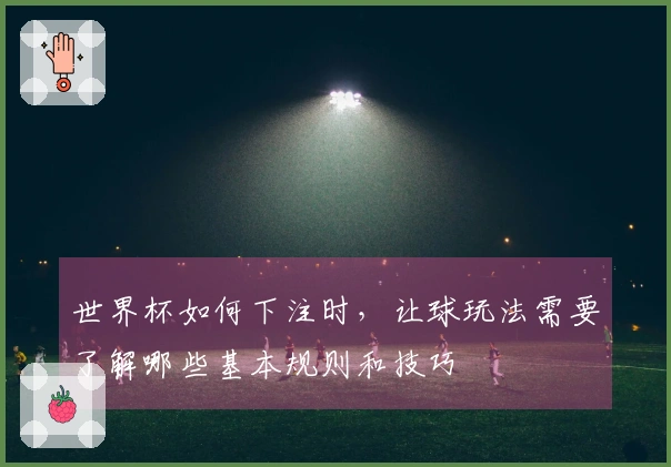 世界杯如何下注时,让球玩法需要了解哪些基本规则和技巧