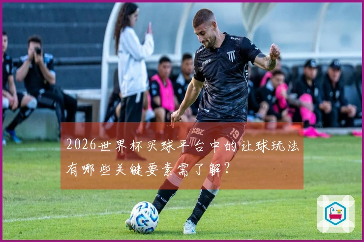 2026世界杯买球平台中的让球玩法有哪些关键要素需了解？