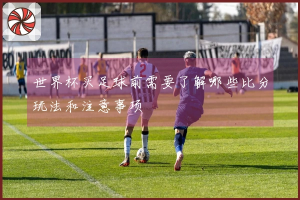 世界杯买足球前需要了解哪些比分玩法和注意事项