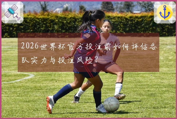 2026世界杯官方投注前如何评估各队实力与投注风险？
