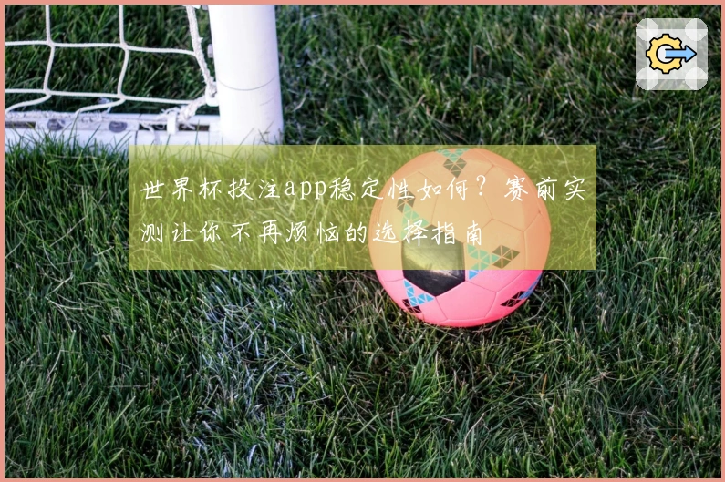 世界杯投注app稳定性如何？赛前实测让你不再烦恼的选择指南