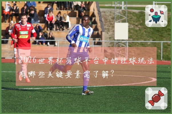 2026世界杯买球平台中的让球玩法有哪些关键要素需了解？